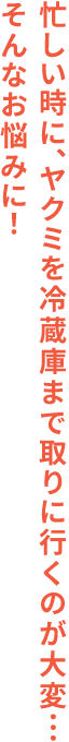 忙しい時に、ヤクミを冷蔵庫まで取りに行くのが大変…そんなお悩みに！